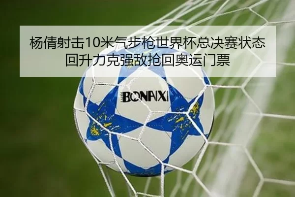 杨倩射击10米气步枪世界杯总决赛状态回升力克强敌抢回奥运门票